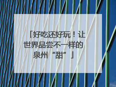 好吃还好玩！让世界品尝不一样的泉州“甜”